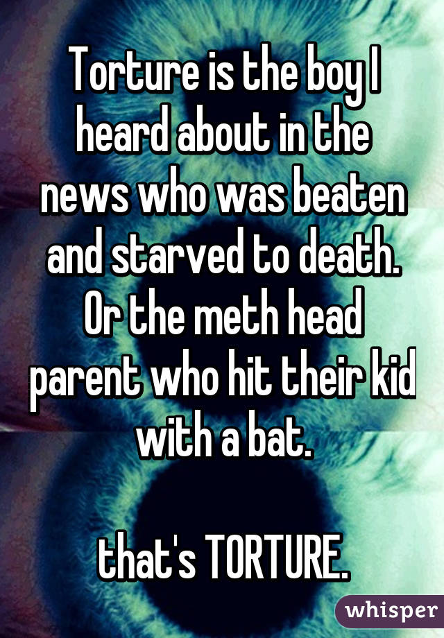 Torture is the boy I heard about in the news who was beaten and starved to death. Or the meth head parent who hit their kid with a bat.

that's TORTURE.