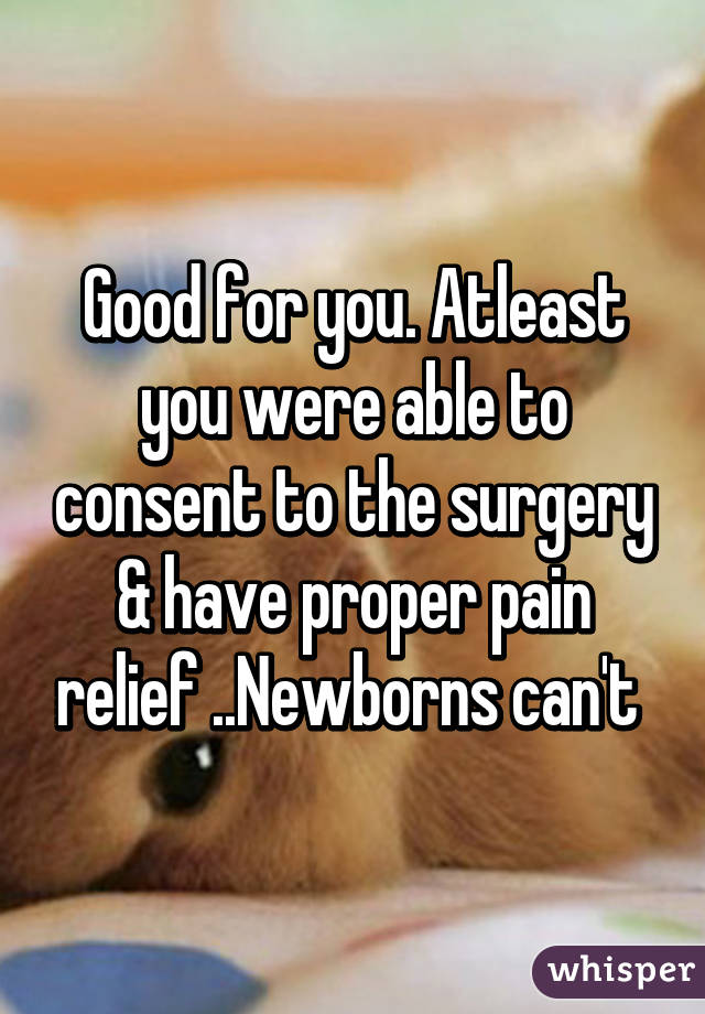 Good for you. Atleast you were able to consent to the surgery & have proper pain relief ..Newborns can't 