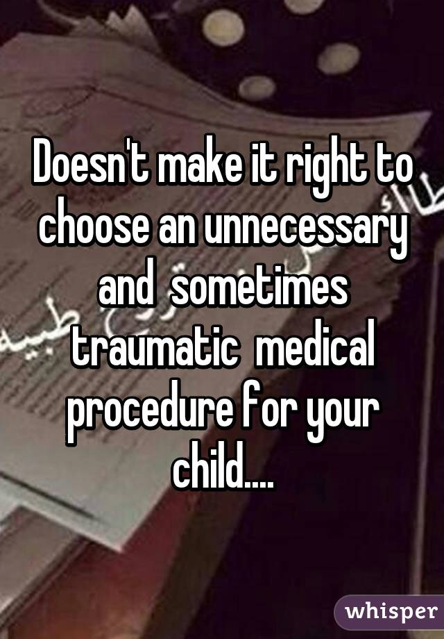 Doesn't make it right to choose an unnecessary and  sometimes traumatic  medical procedure for your child....