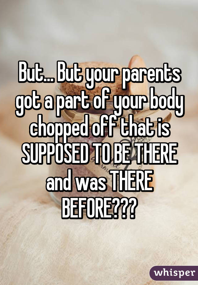 But... But your parents got a part of your body chopped off that is SUPPOSED TO BE THERE and was THERE BEFORE???