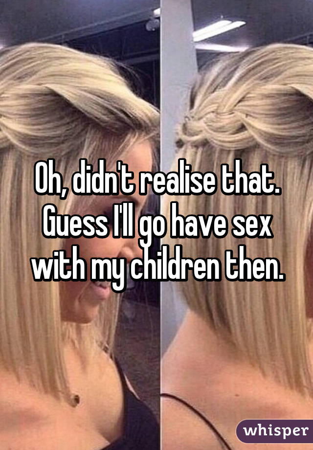 Oh, didn't realise that. Guess I'll go have sex with my children then.