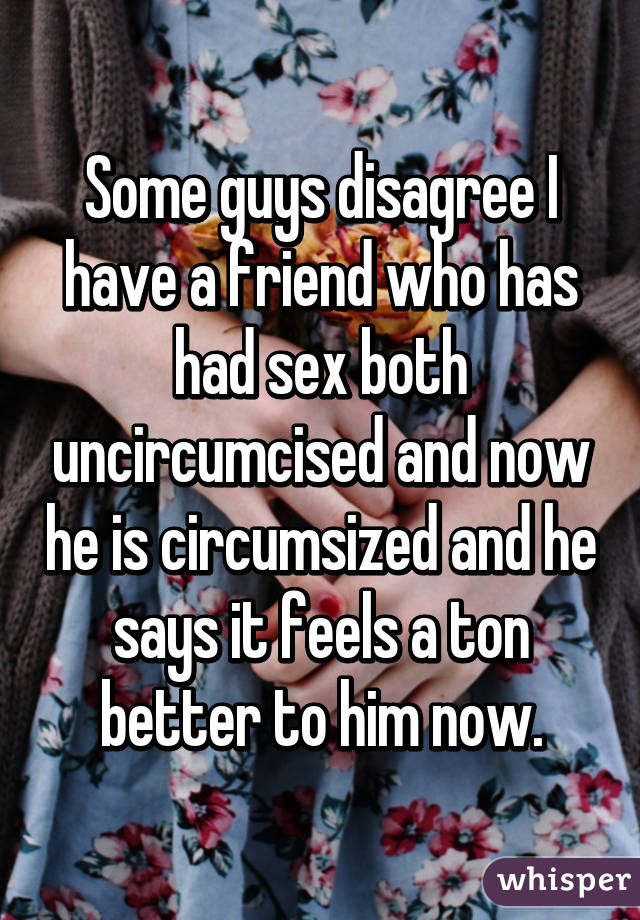 Some guys disagree I have a friend who has had sex both uncircumcised and now he is circumsized and he says it feels a ton better to him now.