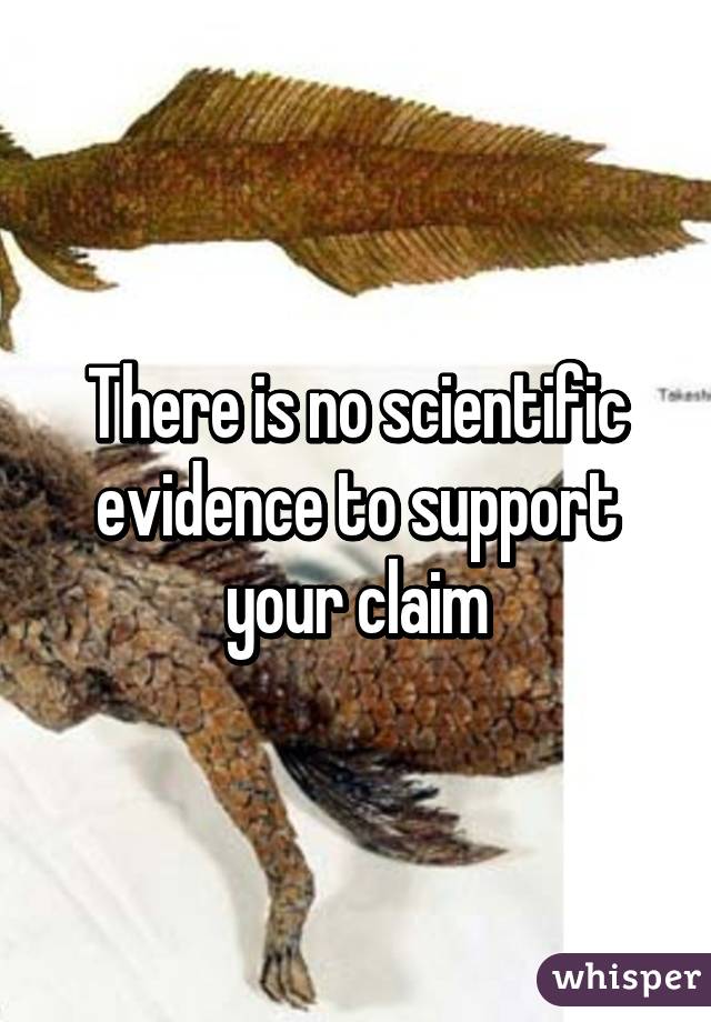 There is no scientific evidence to support your claim