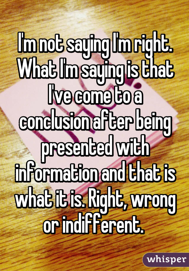 I'm not saying I'm right. What I'm saying is that I've come to a conclusion after being presented with information and that is what it is. Right, wrong or indifferent. 