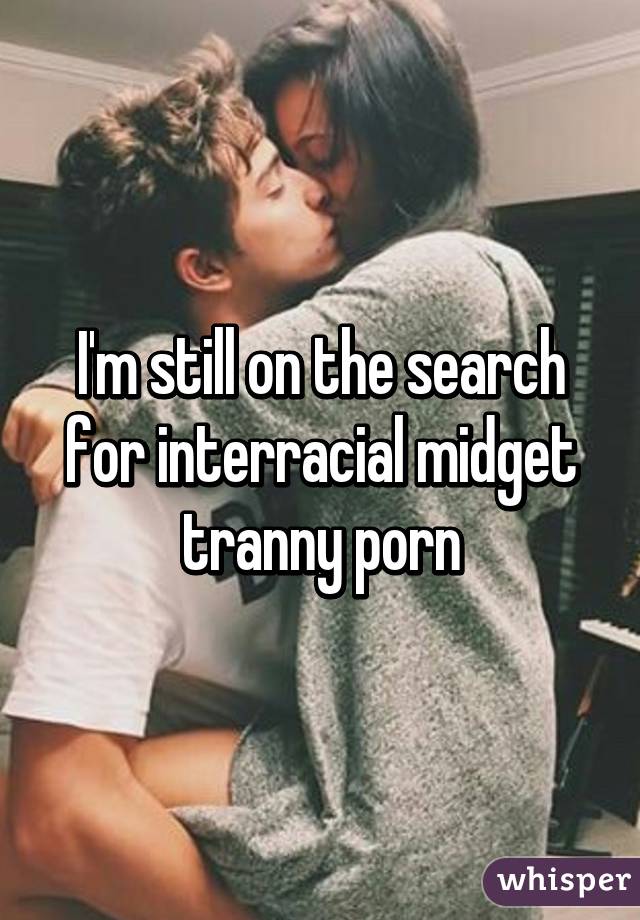 I'm still on the search for interracial midget tranny porn