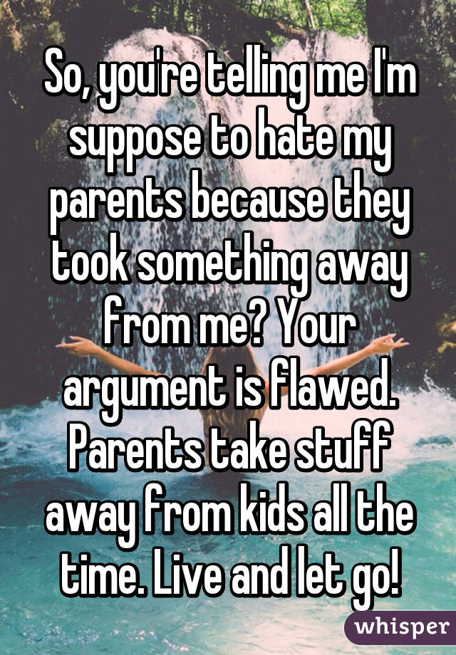 So, you're telling me I'm suppose to hate my parents because they took something away from me? Your argument is flawed. Parents take stuff away from kids all the time. Live and let go!