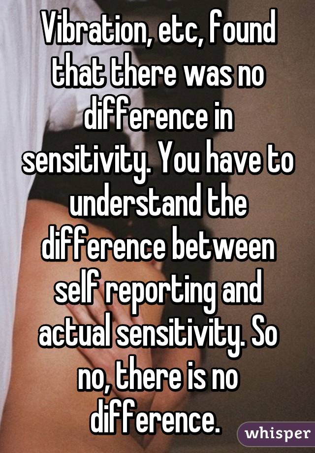 Vibration, etc, found that there was no difference in sensitivity. You have to understand the difference between self reporting and actual sensitivity. So no, there is no difference. 