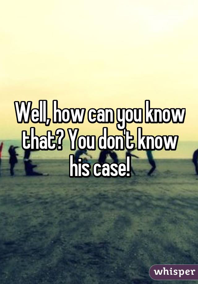 Well, how can you know that? You don't know his case!