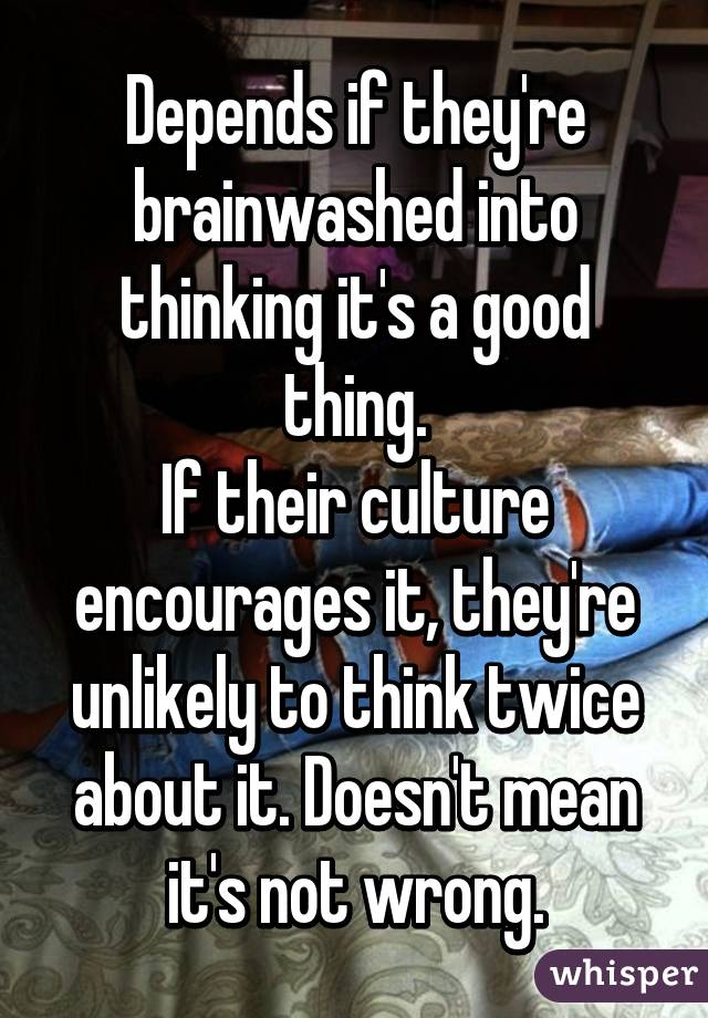 Depends if they're brainwashed into thinking it's a good thing.
If their culture encourages it, they're unlikely to think twice about it. Doesn't mean it's not wrong.