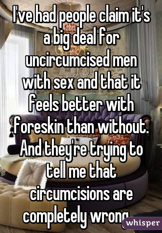 I've had people claim it's a big deal for uncircumcised men with sex and that it feels better with foreskin than without. And they're trying to tell me that circumcisions are completely wrong....