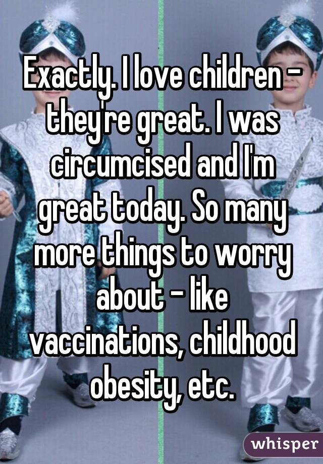 Exactly. I love children - they're great. I was circumcised and I'm great today. So many more things to worry about - like vaccinations, childhood obesity, etc.