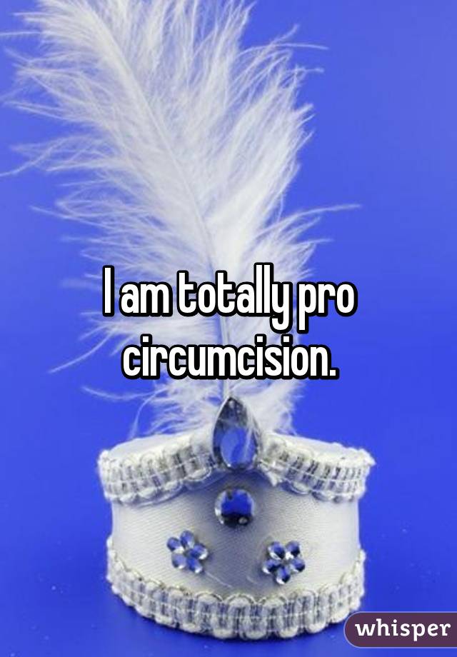 I am totally pro circumcision.