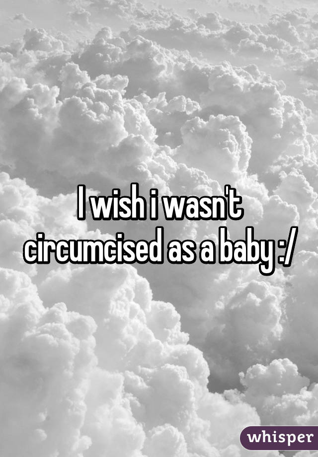 I wish i wasn't circumcised as a baby :/