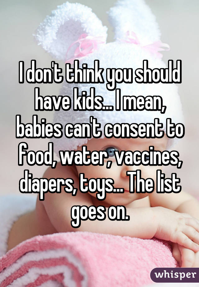 I don't think you should have kids... I mean, babies can't consent to food, water, vaccines, diapers, toys... The list goes on.