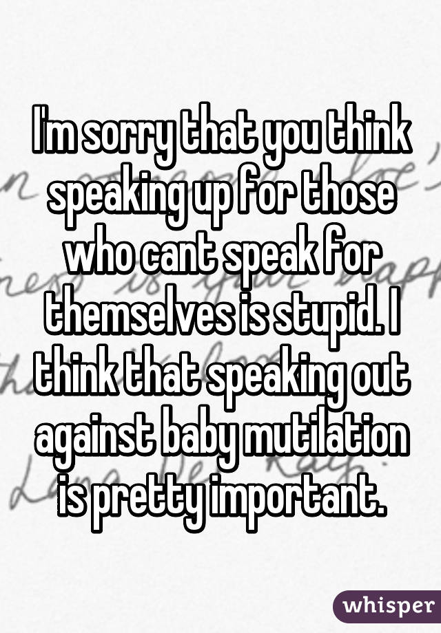 I'm sorry that you think speaking up for those who cant speak for themselves is stupid. I think that speaking out against baby mutilation is pretty important.