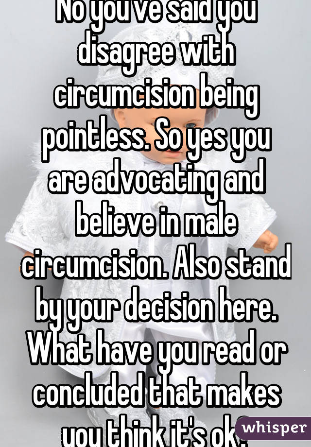 No you've said you disagree with circumcision being pointless. So yes you are advocating and believe in male circumcision. Also stand by your decision here. What have you read or concluded that makes you think it's ok?