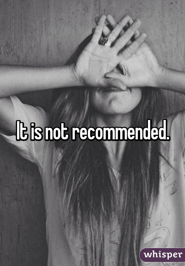 It is not recommended.