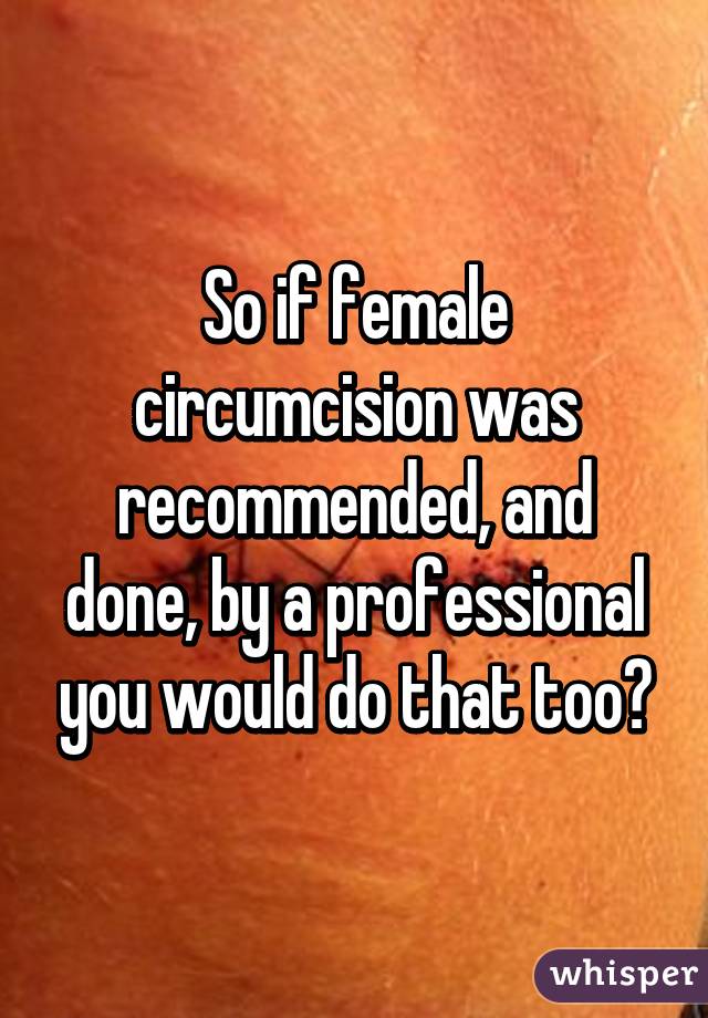 So if female circumcision was recommended, and done, by a professional you would do that too?