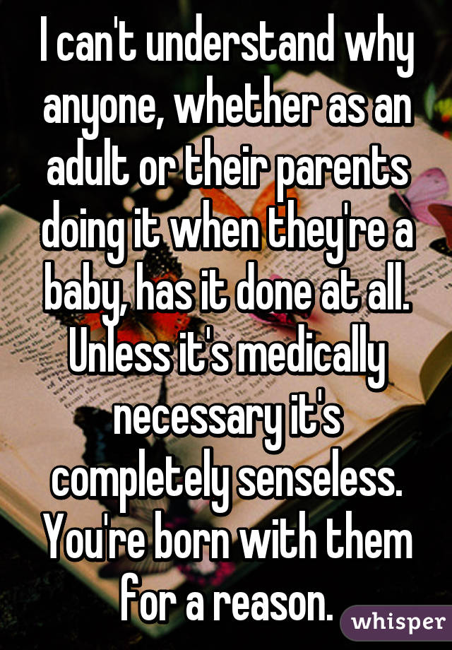 I can't understand why anyone, whether as an adult or their parents doing it when they're a baby, has it done at all. Unless it's medically necessary it's completely senseless. You're born with them for a reason.