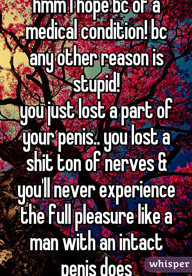 hmm I hope bc of a medical condition! bc any other reason is stupid!
you just lost a part of your penis.. you lost a shit ton of nerves & you'll never experience the full pleasure like a man with an intact penis does