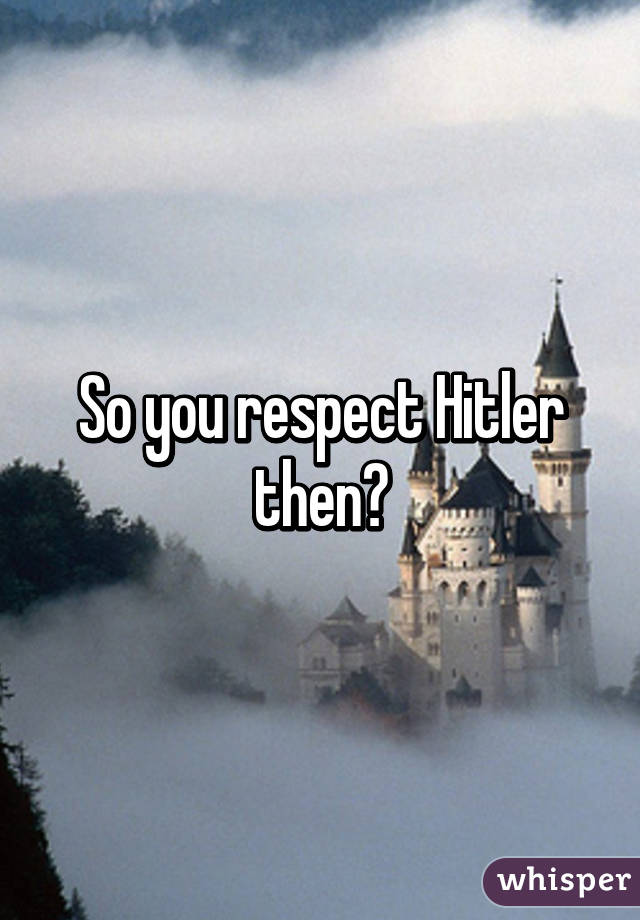 So you respect Hitler then?