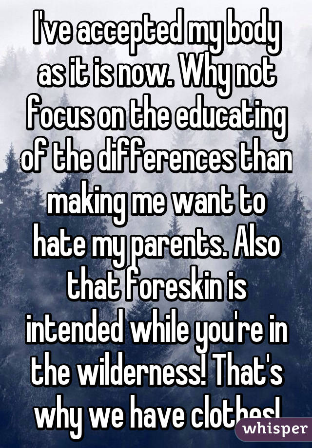 I've accepted my body as it is now. Why not focus on the educating of the differences than making me want to hate my parents. Also that foreskin is intended while you're in the wilderness! That's why we have clothes!