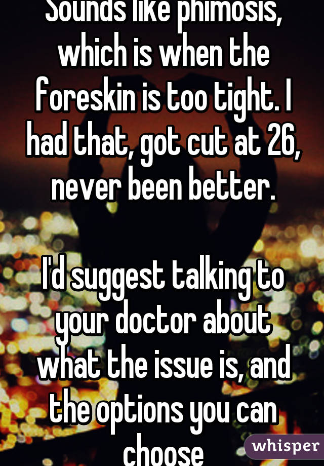 Sounds like phimosis, which is when the foreskin is too tight. I had that, got cut at 26, never been better.

I'd suggest talking to your doctor about what the issue is, and the options you can choose