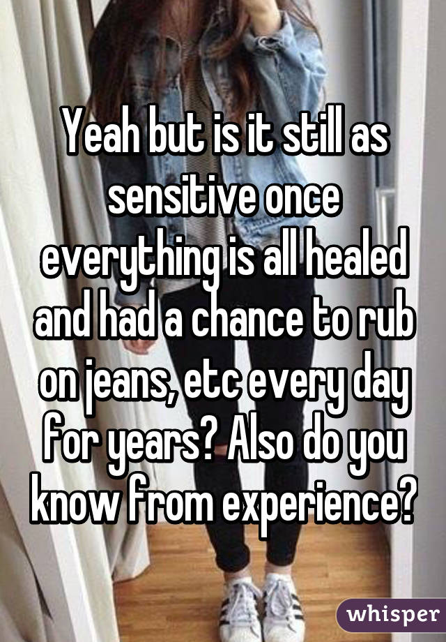 Yeah but is it still as sensitive once everything is all healed and had a chance to rub on jeans, etc every day for years? Also do you know from experience?