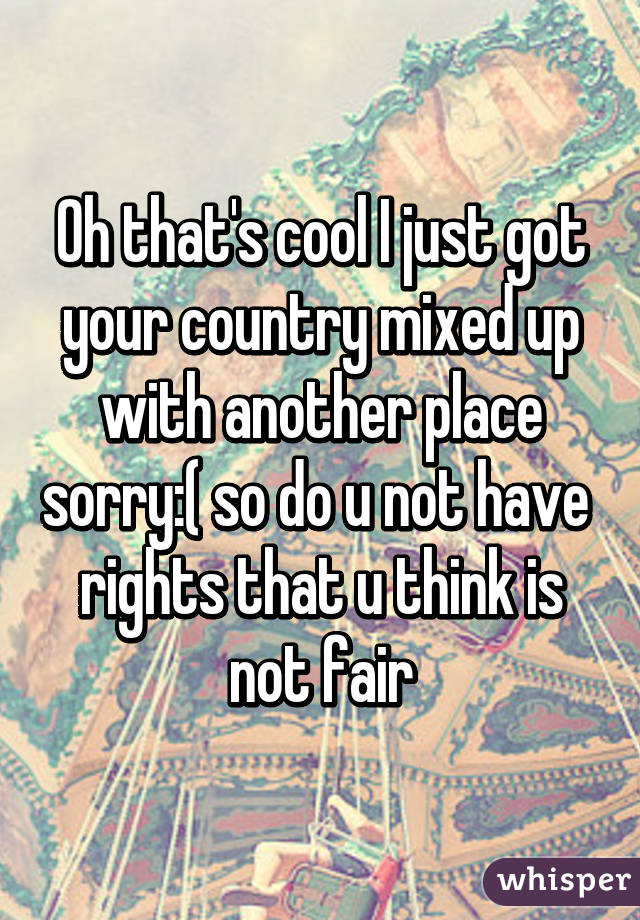 Oh that's cool I just got your country mixed up with another place sorry:( so do u not have  rights that u think is not fair