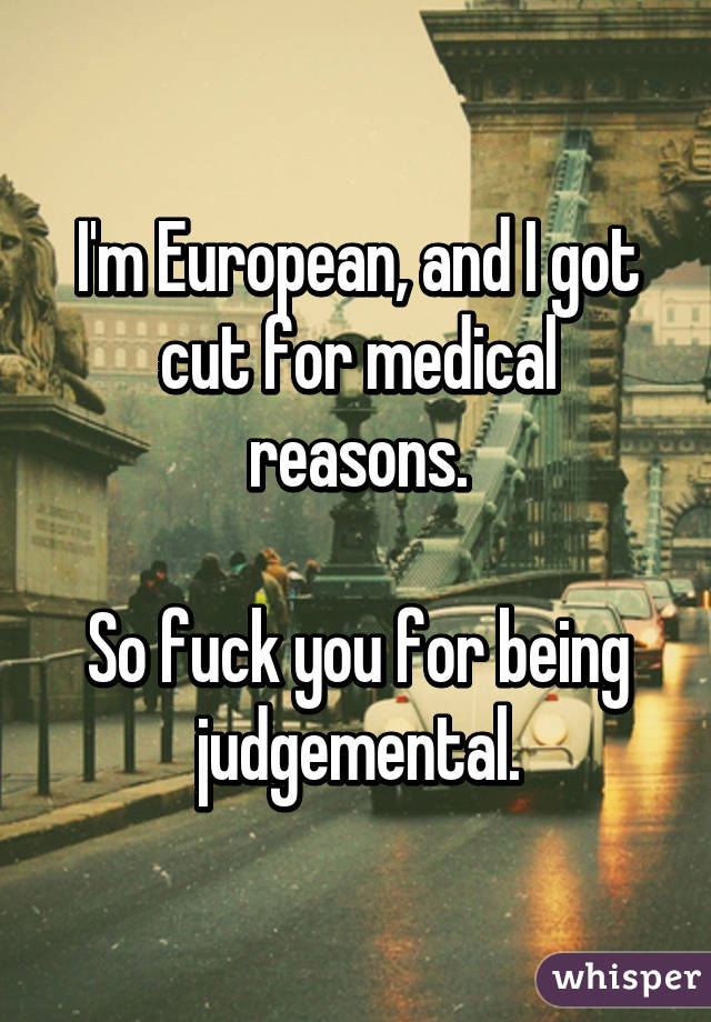 I'm European, and I got cut for medical reasons.

So fuck you for being judgemental.