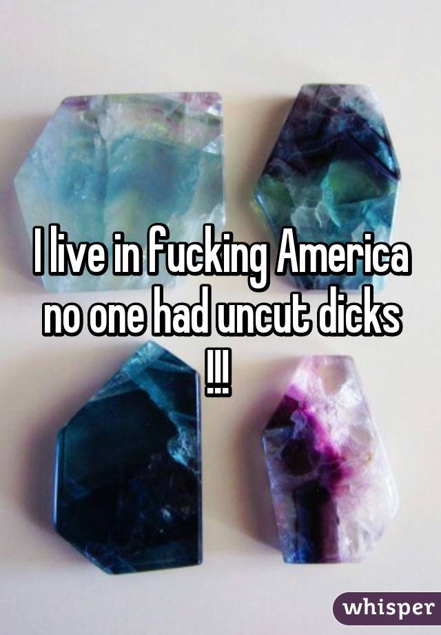 I live in fucking America no one had uncut dicks !!! 