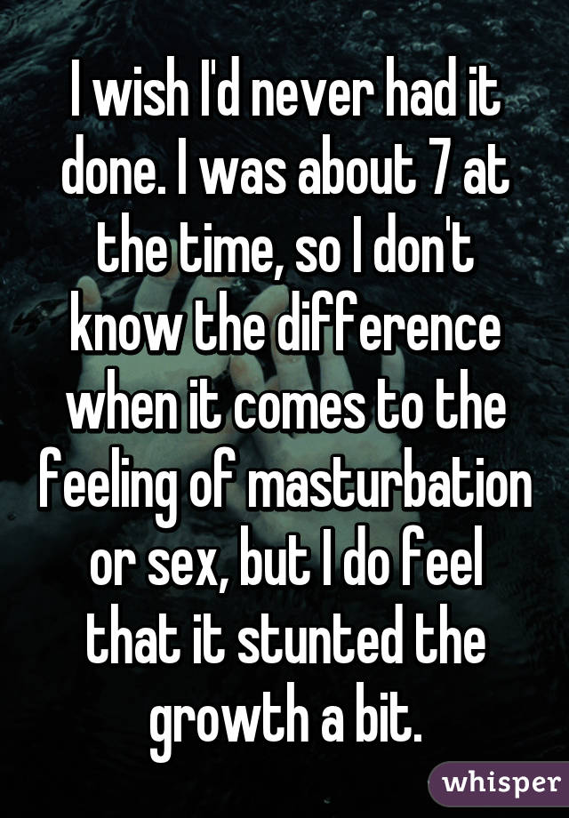 I wish I'd never had it done. I was about 7 at the time, so I don't know the difference when it comes to the feeling of masturbation or sex, but I do feel that it stunted the growth a bit.