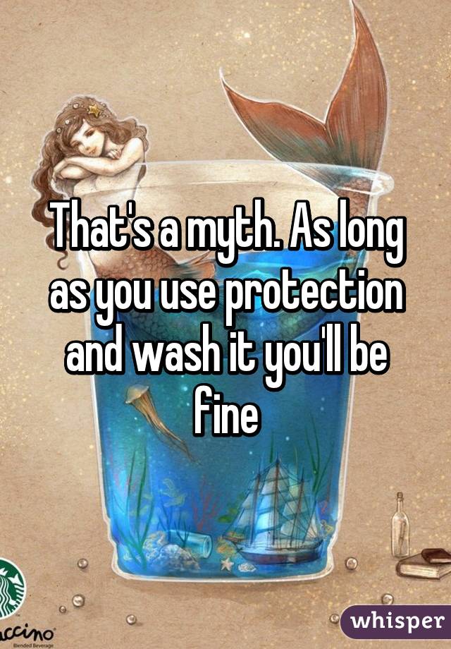 That's a myth. As long as you use protection and wash it you'll be fine