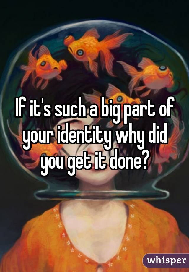 If it's such a big part of your identity why did you get it done?