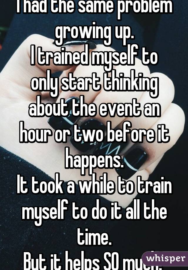 I had the same problem growing up.
I trained myself to only start thinking about the event an hour or two before it happens.
It took a while to train myself to do it all the time.
But it helps SO much! 