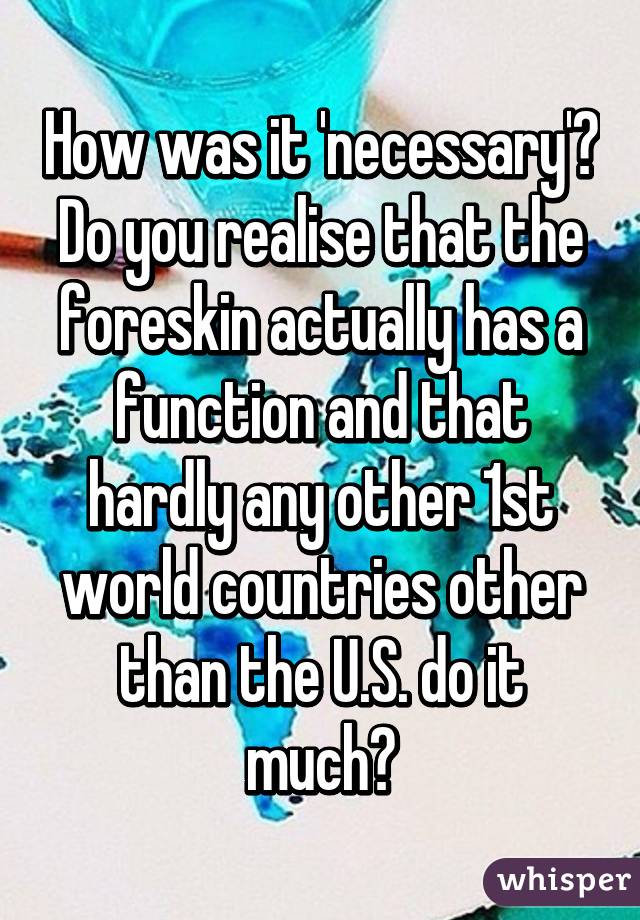 How was it 'necessary'? Do you realise that the foreskin actually has a function and that hardly any other 1st world countries other than the U.S. do it much?