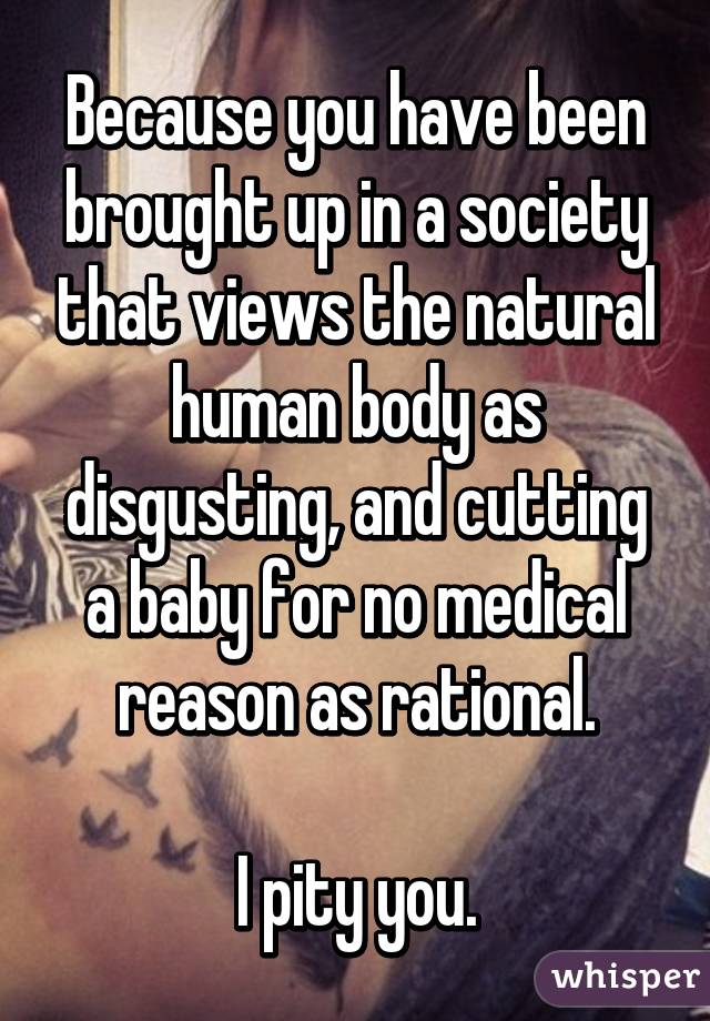 Because you have been brought up in a society that views the natural human body as disgusting, and cutting a baby for no medical reason as rational.

I pity you.