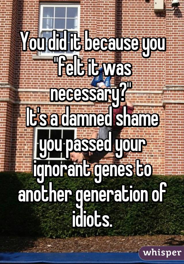 You did it because you "felt it was necessary?" 
It's a damned shame you passed your ignorant genes to another generation of idiots.