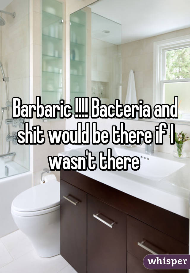 Barbaric !!!! Bacteria and shit would be there if I wasn't there 