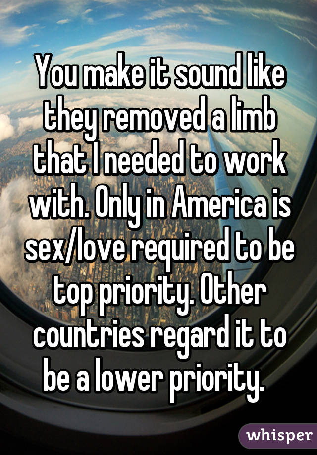 You make it sound like they removed a limb that I needed to work with. Only in America is sex/love required to be top priority. Other countries regard it to be a lower priority.  