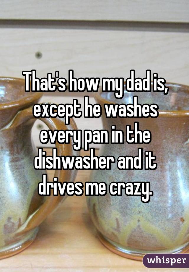 That's how my dad is, except he washes every pan in the dishwasher and it drives me crazy.