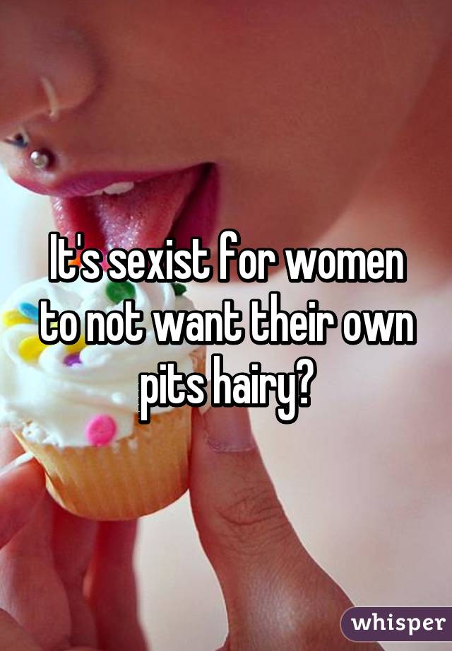 It's sexist for women to not want their own pits hairy?