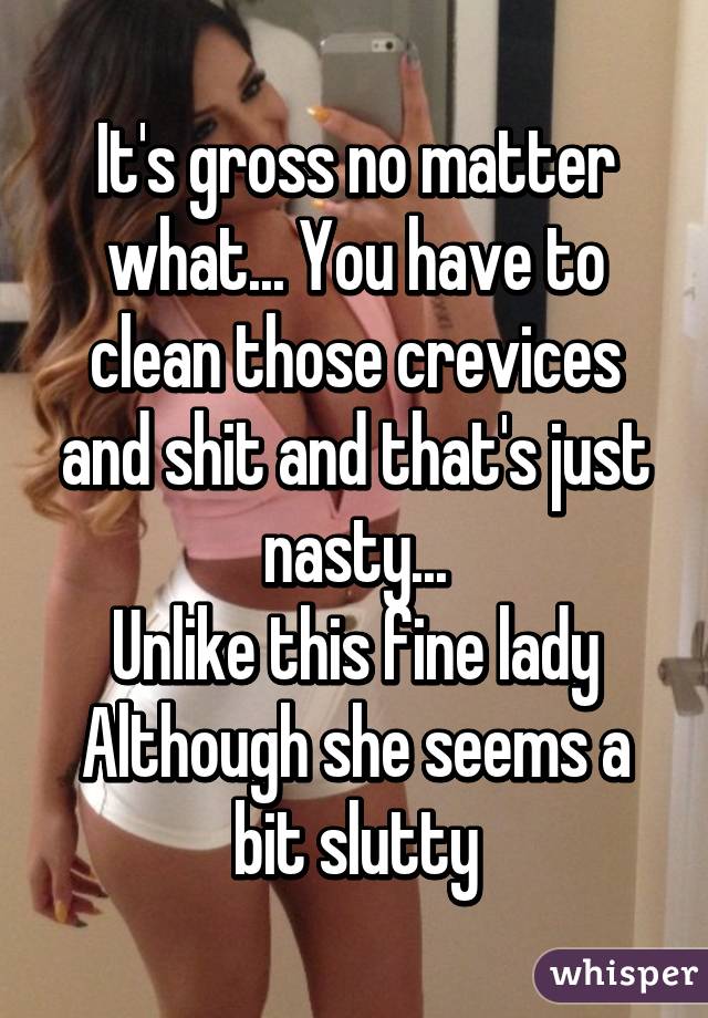 It's gross no matter what... You have to clean those crevices and shit and that's just nasty...
Unlike this fine lady
Although she seems a bit slutty