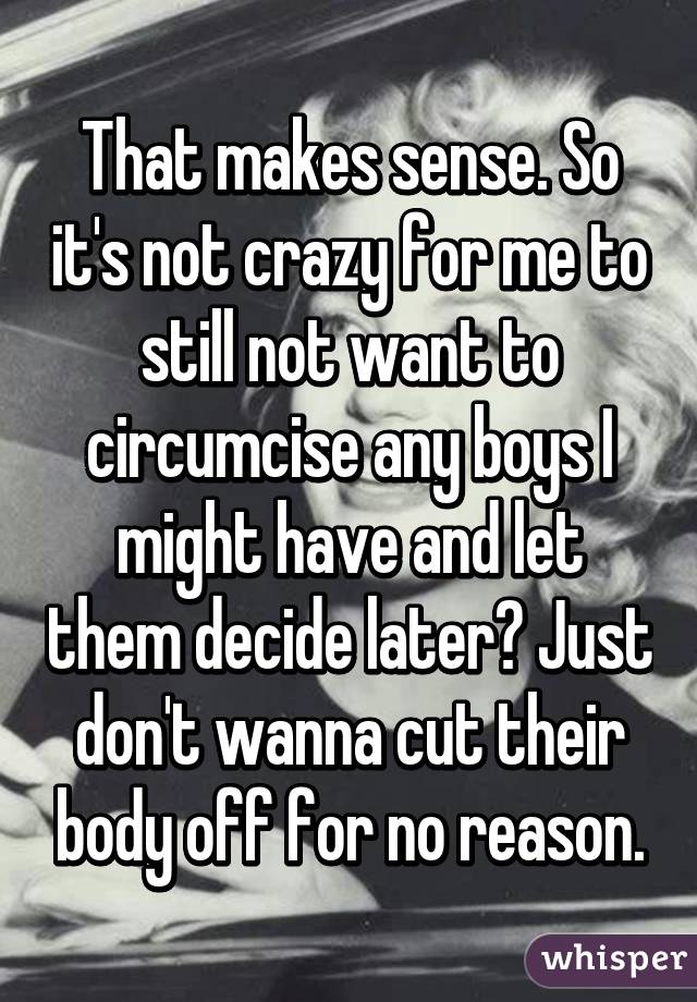 That makes sense. So it's not crazy for me to still not want to circumcise any boys I might have and let them decide later? Just don't wanna cut their body off for no reason.