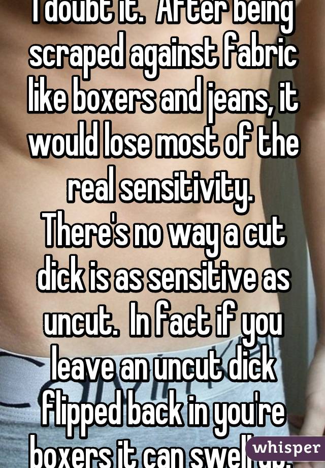 I doubt it.  After being scraped against fabric like boxers and jeans, it would lose most of the real sensitivity.  There's no way a cut dick is as sensitive as uncut.  In fact if you leave an uncut dick flipped back in you're boxers it can swell up. 