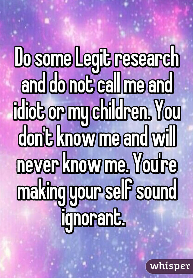 Do some Legit research and do not call me and idiot or my children. You don't know me and will never know me. You're making your self sound ignorant.  