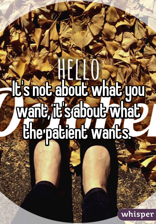 It's not about what you want, it's about what the patient wants. 