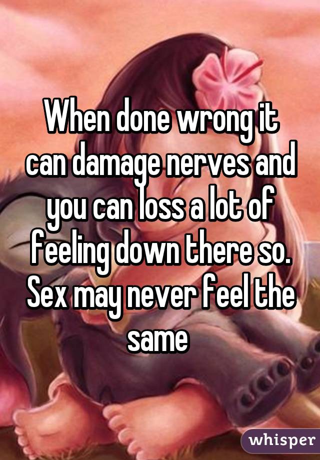 When done wrong it can damage nerves and you can loss a lot of feeling down there so. Sex may never feel the same 