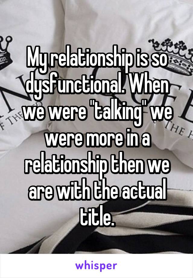 My relationship is so dysfunctional. When we were "talking" we were more in a relationship then we are with the actual title.