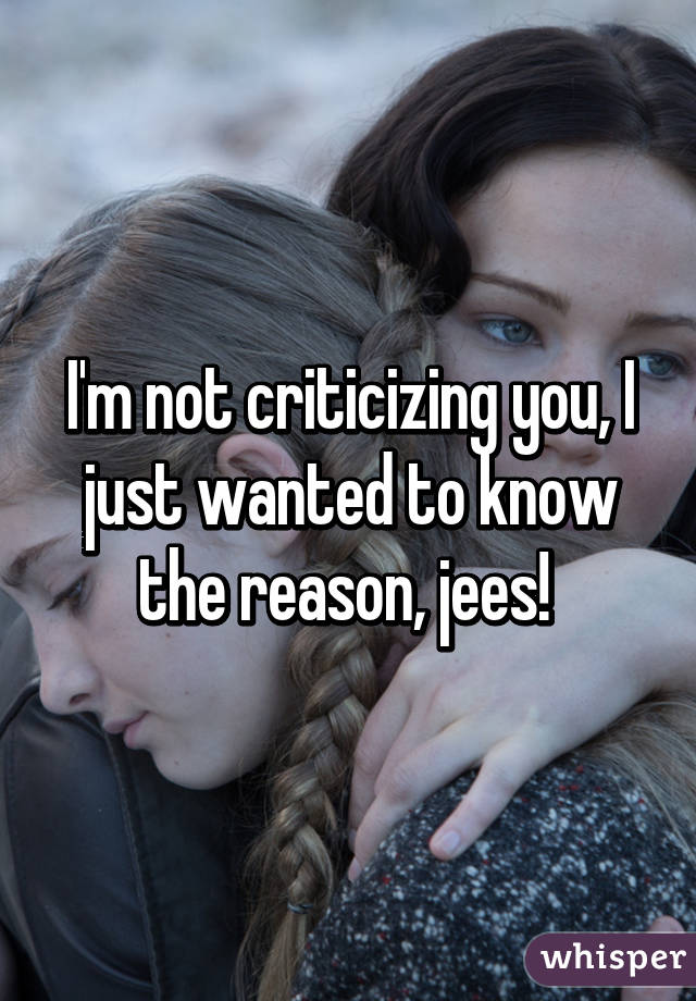 I'm not criticizing you, I just wanted to know the reason, jees! 